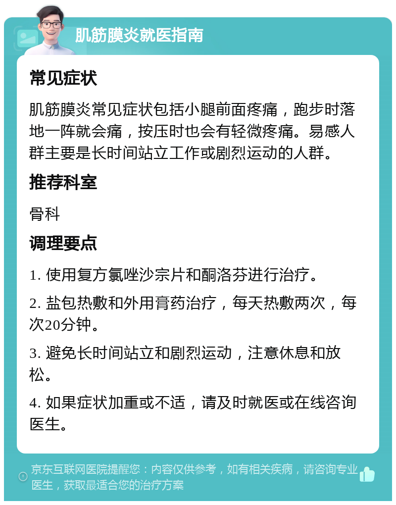 肌筋膜炎就医指南 常见症状 肌筋膜炎常见症状包括小腿前面疼痛，跑步时落地一阵就会痛，按压时也会有轻微疼痛。易感人群主要是长时间站立工作或剧烈运动的人群。 推荐科室 骨科 调理要点 1. 使用复方氯唑沙宗片和酮洛芬进行治疗。 2. 盐包热敷和外用膏药治疗，每天热敷两次，每次20分钟。 3. 避免长时间站立和剧烈运动，注意休息和放松。 4. 如果症状加重或不适，请及时就医或在线咨询医生。