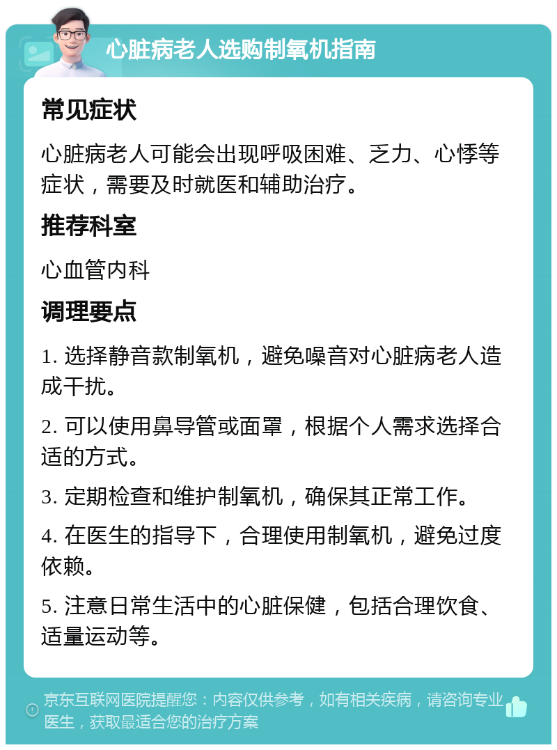 心脏病老人选购制氧机指南 常见症状 心脏病老人可能会出现呼吸困难、乏力、心悸等症状，需要及时就医和辅助治疗。 推荐科室 心血管内科 调理要点 1. 选择静音款制氧机，避免噪音对心脏病老人造成干扰。 2. 可以使用鼻导管或面罩，根据个人需求选择合适的方式。 3. 定期检查和维护制氧机，确保其正常工作。 4. 在医生的指导下，合理使用制氧机，避免过度依赖。 5. 注意日常生活中的心脏保健，包括合理饮食、适量运动等。