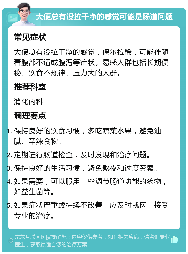 大便总有没拉干净的感觉可能是肠道问题 常见症状 大便总有没拉干净的感觉，偶尔拉稀，可能伴随着腹部不适或腹泻等症状。易感人群包括长期便秘、饮食不规律、压力大的人群。 推荐科室 消化内科 调理要点 保持良好的饮食习惯，多吃蔬菜水果，避免油腻、辛辣食物。 定期进行肠道检查，及时发现和治疗问题。 保持良好的生活习惯，避免熬夜和过度劳累。 如果需要，可以服用一些调节肠道功能的药物，如益生菌等。 如果症状严重或持续不改善，应及时就医，接受专业的治疗。