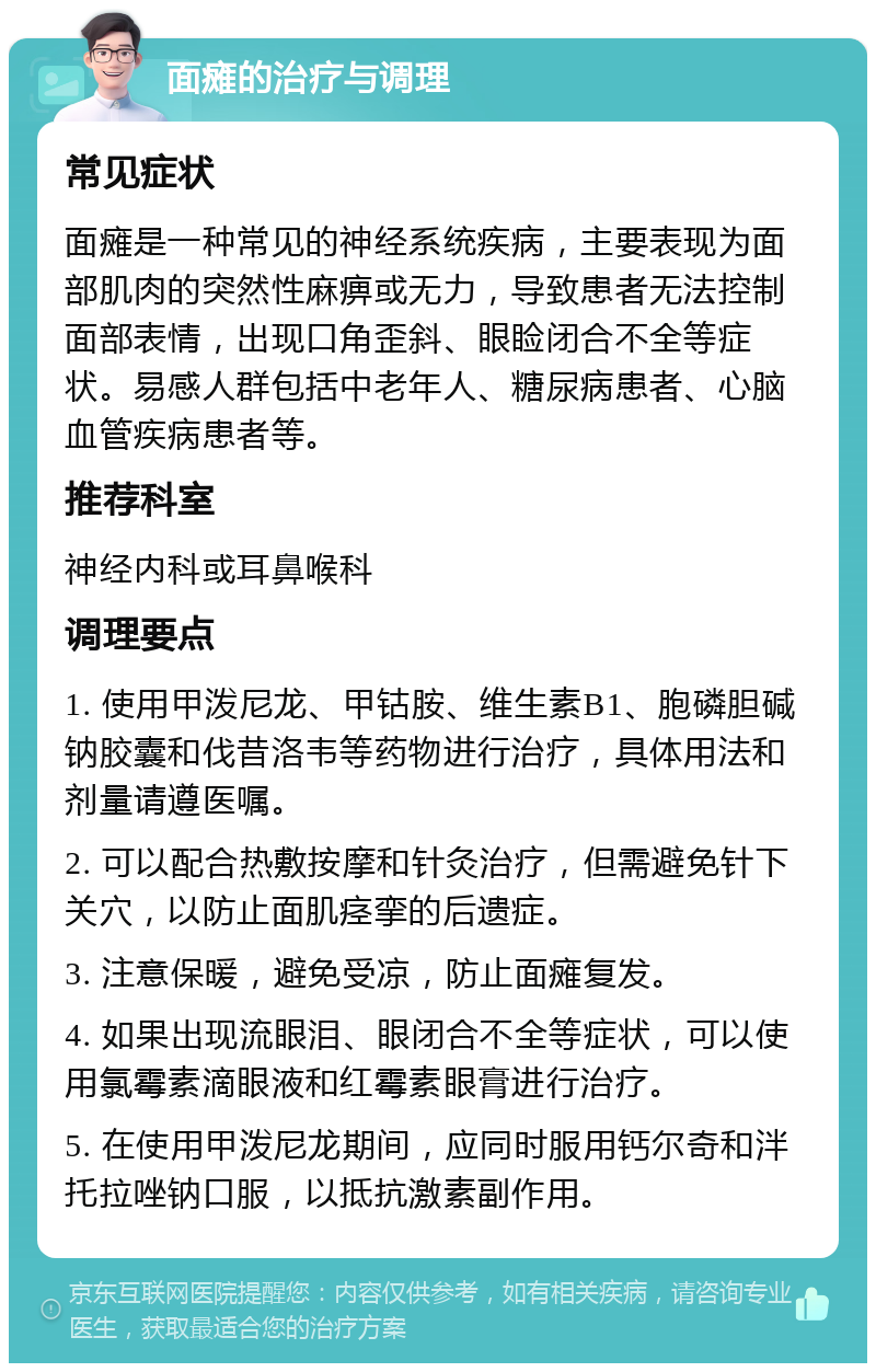 面瘫的治疗与调理 常见症状 面瘫是一种常见的神经系统疾病，主要表现为面部肌肉的突然性麻痹或无力，导致患者无法控制面部表情，出现口角歪斜、眼睑闭合不全等症状。易感人群包括中老年人、糖尿病患者、心脑血管疾病患者等。 推荐科室 神经内科或耳鼻喉科 调理要点 1. 使用甲泼尼龙、甲钴胺、维生素B1、胞磷胆碱钠胶囊和伐昔洛韦等药物进行治疗，具体用法和剂量请遵医嘱。 2. 可以配合热敷按摩和针灸治疗，但需避免针下关穴，以防止面肌痉挛的后遗症。 3. 注意保暖，避免受凉，防止面瘫复发。 4. 如果出现流眼泪、眼闭合不全等症状，可以使用氯霉素滴眼液和红霉素眼膏进行治疗。 5. 在使用甲泼尼龙期间，应同时服用钙尔奇和泮托拉唑钠口服，以抵抗激素副作用。