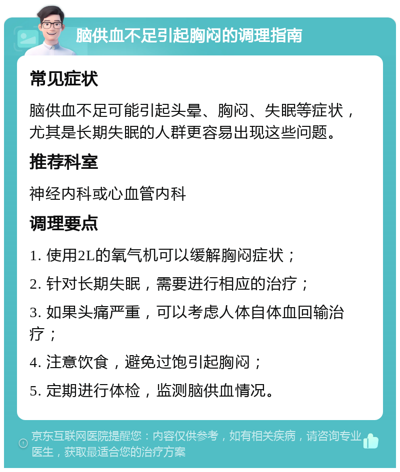 脑供血不足引起胸闷的调理指南 常见症状 脑供血不足可能引起头晕、胸闷、失眠等症状，尤其是长期失眠的人群更容易出现这些问题。 推荐科室 神经内科或心血管内科 调理要点 1. 使用2L的氧气机可以缓解胸闷症状； 2. 针对长期失眠，需要进行相应的治疗； 3. 如果头痛严重，可以考虑人体自体血回输治疗； 4. 注意饮食，避免过饱引起胸闷； 5. 定期进行体检，监测脑供血情况。