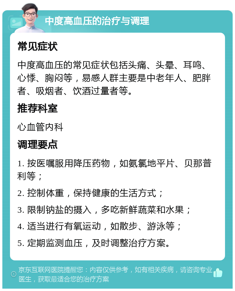 中度高血压的治疗与调理 常见症状 中度高血压的常见症状包括头痛、头晕、耳鸣、心悸、胸闷等，易感人群主要是中老年人、肥胖者、吸烟者、饮酒过量者等。 推荐科室 心血管内科 调理要点 1. 按医嘱服用降压药物，如氨氯地平片、贝那普利等； 2. 控制体重，保持健康的生活方式； 3. 限制钠盐的摄入，多吃新鲜蔬菜和水果； 4. 适当进行有氧运动，如散步、游泳等； 5. 定期监测血压，及时调整治疗方案。