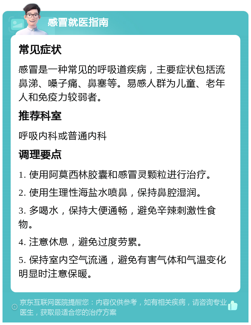 感冒就医指南 常见症状 感冒是一种常见的呼吸道疾病，主要症状包括流鼻涕、嗓子痛、鼻塞等。易感人群为儿童、老年人和免疫力较弱者。 推荐科室 呼吸内科或普通内科 调理要点 1. 使用阿莫西林胶囊和感冒灵颗粒进行治疗。 2. 使用生理性海盐水喷鼻，保持鼻腔湿润。 3. 多喝水，保持大便通畅，避免辛辣刺激性食物。 4. 注意休息，避免过度劳累。 5. 保持室内空气流通，避免有害气体和气温变化明显时注意保暖。