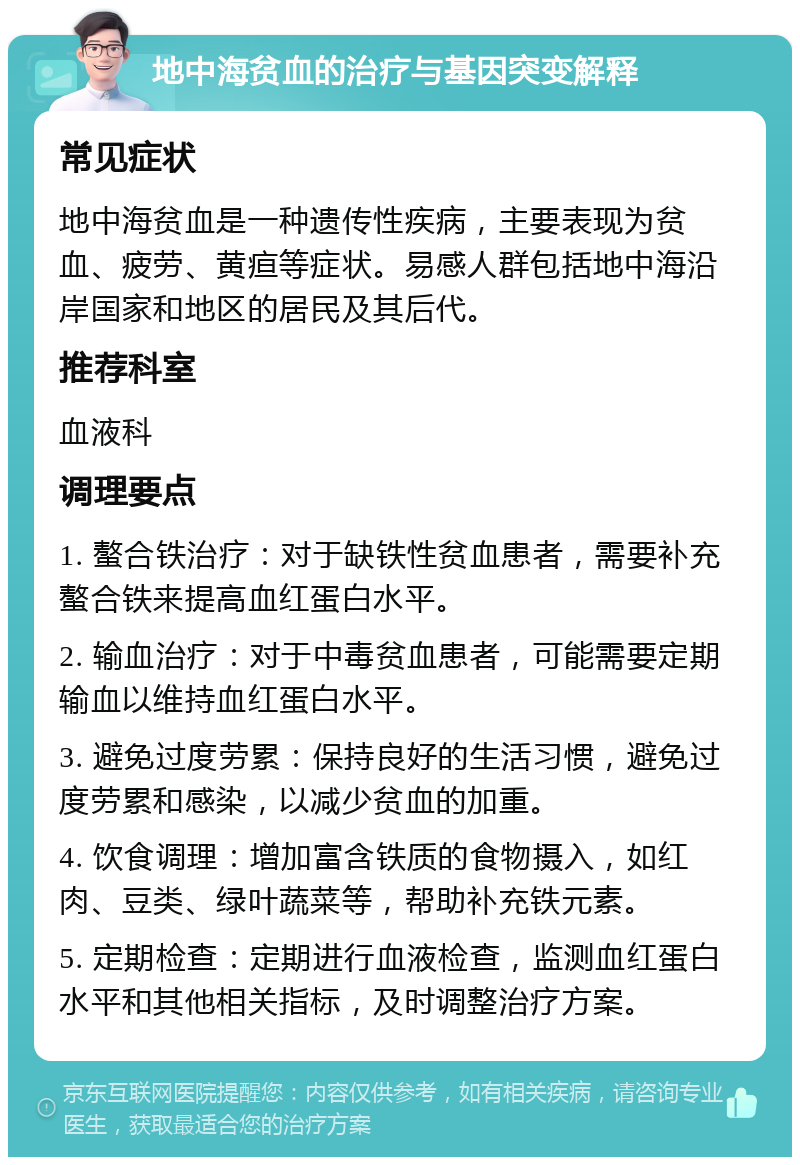 地中海贫血的治疗与基因突变解释 常见症状 地中海贫血是一种遗传性疾病，主要表现为贫血、疲劳、黄疸等症状。易感人群包括地中海沿岸国家和地区的居民及其后代。 推荐科室 血液科 调理要点 1. 螯合铁治疗：对于缺铁性贫血患者，需要补充螯合铁来提高血红蛋白水平。 2. 输血治疗：对于中毒贫血患者，可能需要定期输血以维持血红蛋白水平。 3. 避免过度劳累：保持良好的生活习惯，避免过度劳累和感染，以减少贫血的加重。 4. 饮食调理：增加富含铁质的食物摄入，如红肉、豆类、绿叶蔬菜等，帮助补充铁元素。 5. 定期检查：定期进行血液检查，监测血红蛋白水平和其他相关指标，及时调整治疗方案。