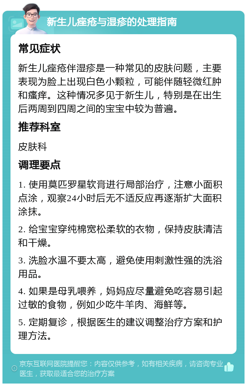 新生儿痤疮与湿疹的处理指南 常见症状 新生儿痤疮伴湿疹是一种常见的皮肤问题，主要表现为脸上出现白色小颗粒，可能伴随轻微红肿和瘙痒。这种情况多见于新生儿，特别是在出生后两周到四周之间的宝宝中较为普遍。 推荐科室 皮肤科 调理要点 1. 使用莫匹罗星软膏进行局部治疗，注意小面积点涂，观察24小时后无不适反应再逐渐扩大面积涂抹。 2. 给宝宝穿纯棉宽松柔软的衣物，保持皮肤清洁和干燥。 3. 洗脸水温不要太高，避免使用刺激性强的洗浴用品。 4. 如果是母乳喂养，妈妈应尽量避免吃容易引起过敏的食物，例如少吃牛羊肉、海鲜等。 5. 定期复诊，根据医生的建议调整治疗方案和护理方法。