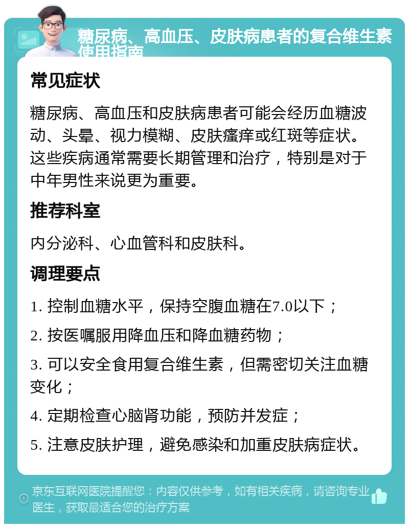 糖尿病、高血压、皮肤病患者的复合维生素使用指南 常见症状 糖尿病、高血压和皮肤病患者可能会经历血糖波动、头晕、视力模糊、皮肤瘙痒或红斑等症状。这些疾病通常需要长期管理和治疗，特别是对于中年男性来说更为重要。 推荐科室 内分泌科、心血管科和皮肤科。 调理要点 1. 控制血糖水平，保持空腹血糖在7.0以下； 2. 按医嘱服用降血压和降血糖药物； 3. 可以安全食用复合维生素，但需密切关注血糖变化； 4. 定期检查心脑肾功能，预防并发症； 5. 注意皮肤护理，避免感染和加重皮肤病症状。