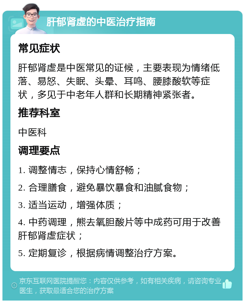 肝郁肾虚的中医治疗指南 常见症状 肝郁肾虚是中医常见的证候，主要表现为情绪低落、易怒、失眠、头晕、耳鸣、腰膝酸软等症状，多见于中老年人群和长期精神紧张者。 推荐科室 中医科 调理要点 1. 调整情志，保持心情舒畅； 2. 合理膳食，避免暴饮暴食和油腻食物； 3. 适当运动，增强体质； 4. 中药调理，熊去氧胆酸片等中成药可用于改善肝郁肾虚症状； 5. 定期复诊，根据病情调整治疗方案。