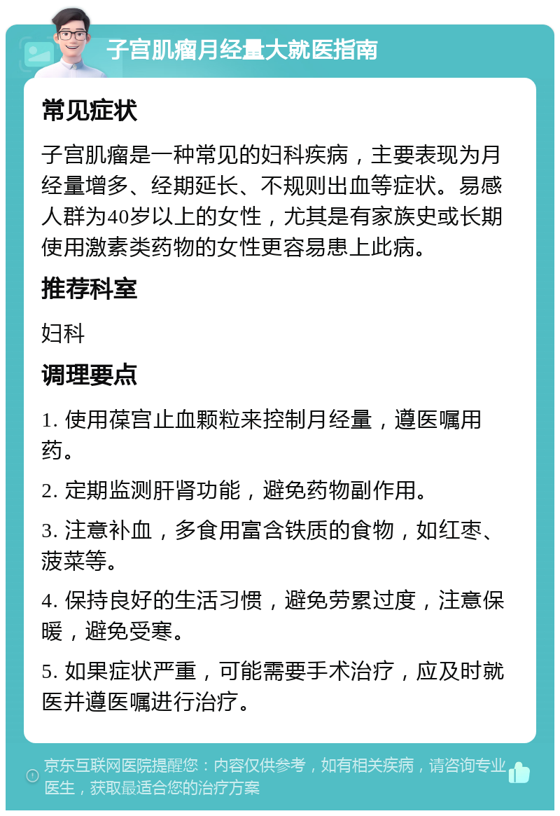 子宫肌瘤月经量大就医指南 常见症状 子宫肌瘤是一种常见的妇科疾病，主要表现为月经量增多、经期延长、不规则出血等症状。易感人群为40岁以上的女性，尤其是有家族史或长期使用激素类药物的女性更容易患上此病。 推荐科室 妇科 调理要点 1. 使用葆宫止血颗粒来控制月经量，遵医嘱用药。 2. 定期监测肝肾功能，避免药物副作用。 3. 注意补血，多食用富含铁质的食物，如红枣、菠菜等。 4. 保持良好的生活习惯，避免劳累过度，注意保暖，避免受寒。 5. 如果症状严重，可能需要手术治疗，应及时就医并遵医嘱进行治疗。