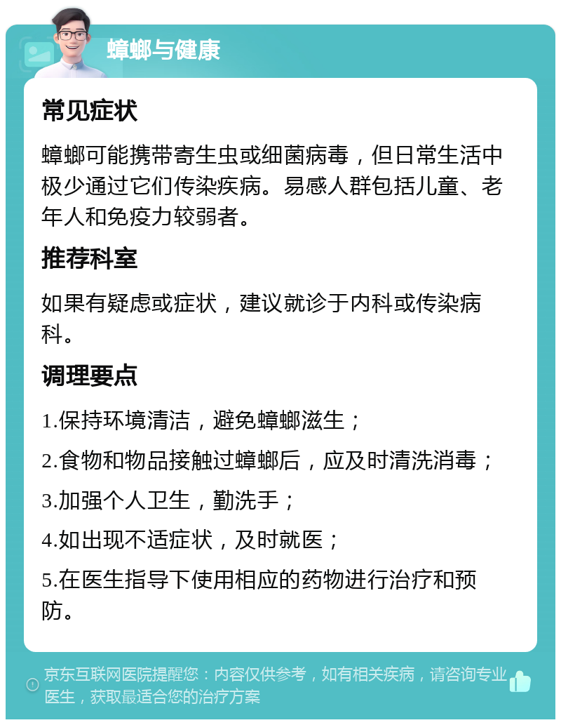 蟑螂与健康 常见症状 蟑螂可能携带寄生虫或细菌病毒，但日常生活中极少通过它们传染疾病。易感人群包括儿童、老年人和免疫力较弱者。 推荐科室 如果有疑虑或症状，建议就诊于内科或传染病科。 调理要点 1.保持环境清洁，避免蟑螂滋生； 2.食物和物品接触过蟑螂后，应及时清洗消毒； 3.加强个人卫生，勤洗手； 4.如出现不适症状，及时就医； 5.在医生指导下使用相应的药物进行治疗和预防。