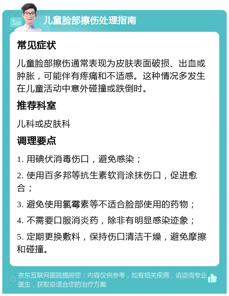 儿童脸部擦伤处理指南 常见症状 儿童脸部擦伤通常表现为皮肤表面破损、出血或肿胀，可能伴有疼痛和不适感。这种情况多发生在儿童活动中意外碰撞或跌倒时。 推荐科室 儿科或皮肤科 调理要点 1. 用碘伏消毒伤口，避免感染； 2. 使用百多邦等抗生素软膏涂抹伤口，促进愈合； 3. 避免使用氯霉素等不适合脸部使用的药物； 4. 不需要口服消炎药，除非有明显感染迹象； 5. 定期更换敷料，保持伤口清洁干燥，避免摩擦和碰撞。