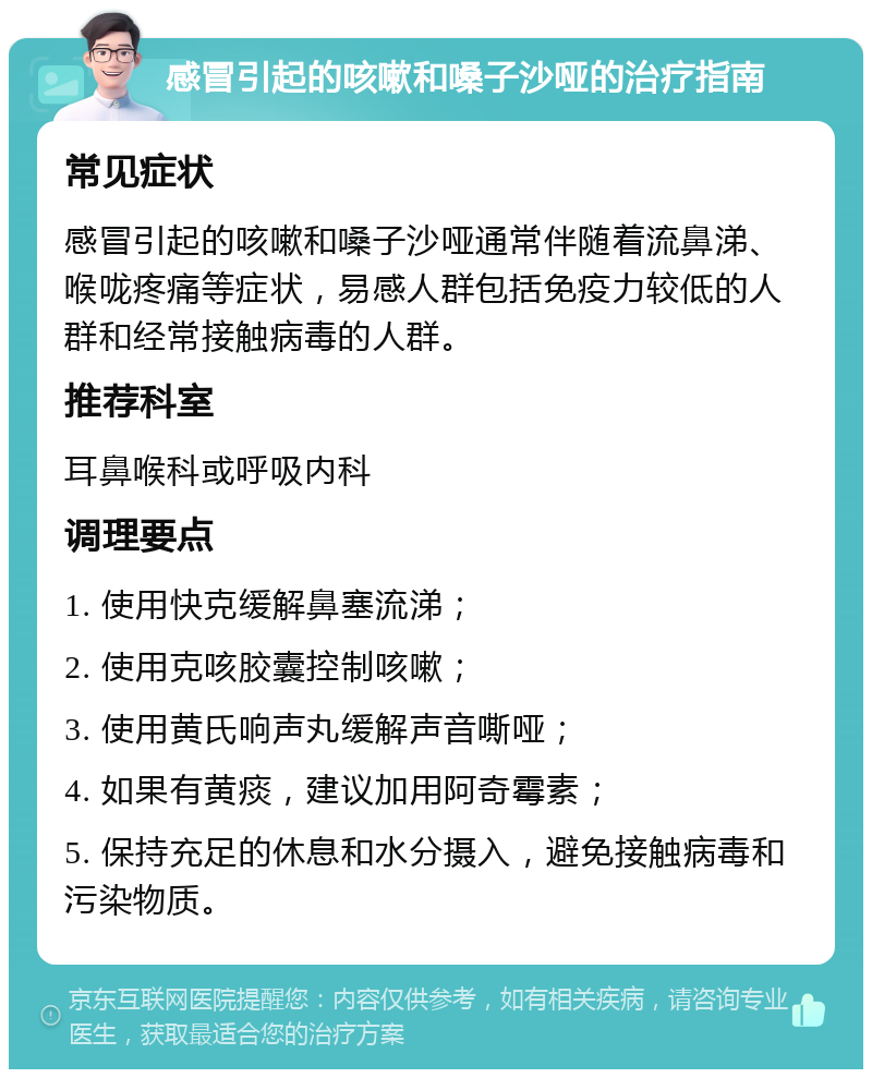 感冒引起的咳嗽和嗓子沙哑的治疗指南 常见症状 感冒引起的咳嗽和嗓子沙哑通常伴随着流鼻涕、喉咙疼痛等症状，易感人群包括免疫力较低的人群和经常接触病毒的人群。 推荐科室 耳鼻喉科或呼吸内科 调理要点 1. 使用快克缓解鼻塞流涕； 2. 使用克咳胶囊控制咳嗽； 3. 使用黄氏响声丸缓解声音嘶哑； 4. 如果有黄痰，建议加用阿奇霉素； 5. 保持充足的休息和水分摄入，避免接触病毒和污染物质。