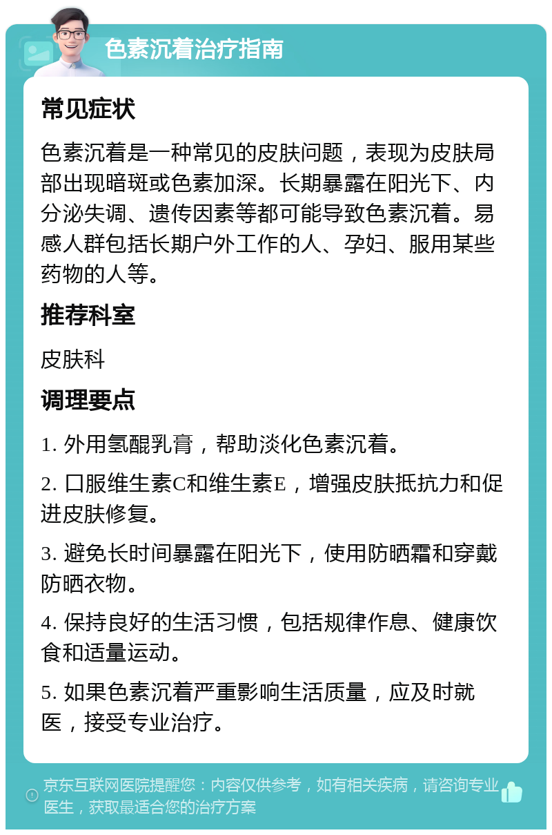 色素沉着治疗指南 常见症状 色素沉着是一种常见的皮肤问题，表现为皮肤局部出现暗斑或色素加深。长期暴露在阳光下、内分泌失调、遗传因素等都可能导致色素沉着。易感人群包括长期户外工作的人、孕妇、服用某些药物的人等。 推荐科室 皮肤科 调理要点 1. 外用氢醌乳膏，帮助淡化色素沉着。 2. 口服维生素C和维生素E，增强皮肤抵抗力和促进皮肤修复。 3. 避免长时间暴露在阳光下，使用防晒霜和穿戴防晒衣物。 4. 保持良好的生活习惯，包括规律作息、健康饮食和适量运动。 5. 如果色素沉着严重影响生活质量，应及时就医，接受专业治疗。