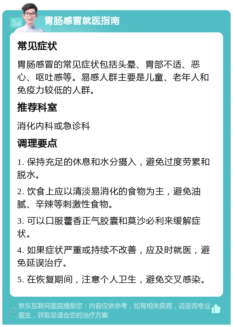 胃肠感冒就医指南 常见症状 胃肠感冒的常见症状包括头晕、胃部不适、恶心、呕吐感等。易感人群主要是儿童、老年人和免疫力较低的人群。 推荐科室 消化内科或急诊科 调理要点 1. 保持充足的休息和水分摄入，避免过度劳累和脱水。 2. 饮食上应以清淡易消化的食物为主，避免油腻、辛辣等刺激性食物。 3. 可以口服藿香正气胶囊和莫沙必利来缓解症状。 4. 如果症状严重或持续不改善，应及时就医，避免延误治疗。 5. 在恢复期间，注意个人卫生，避免交叉感染。