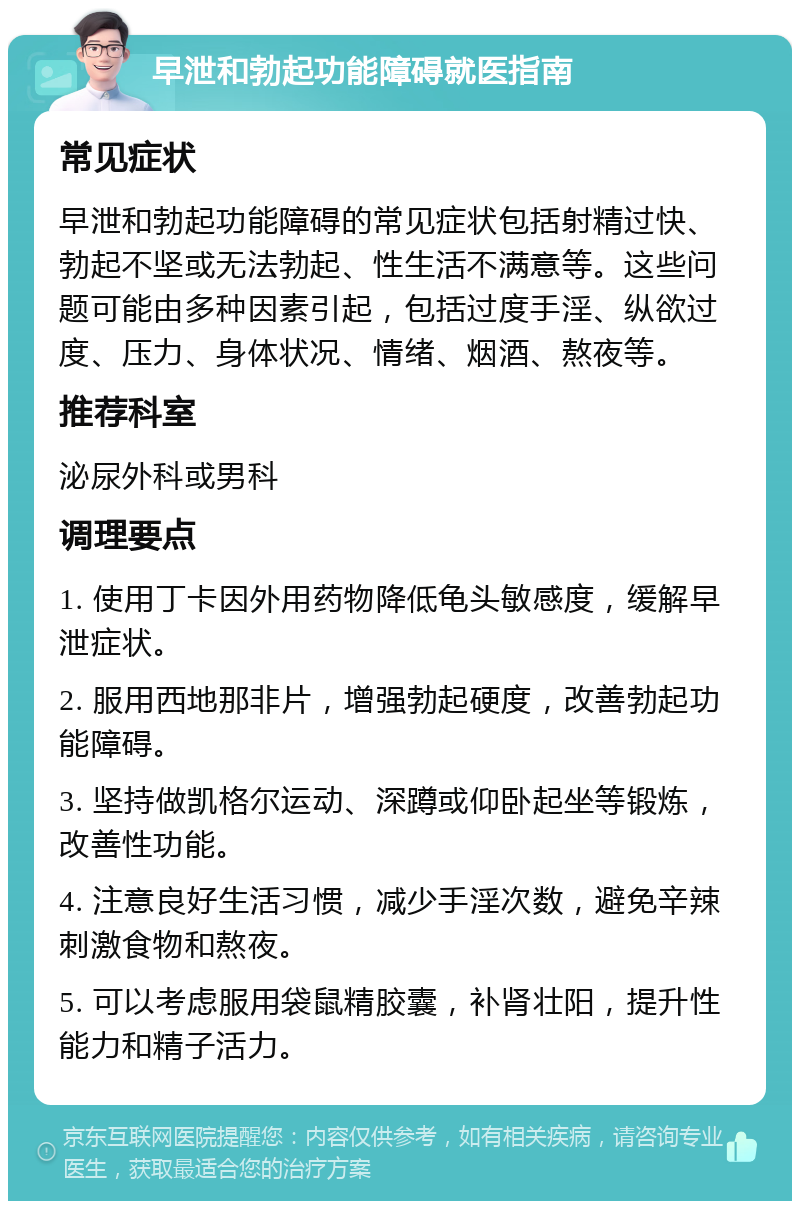 早泄和勃起功能障碍就医指南 常见症状 早泄和勃起功能障碍的常见症状包括射精过快、勃起不坚或无法勃起、性生活不满意等。这些问题可能由多种因素引起，包括过度手淫、纵欲过度、压力、身体状况、情绪、烟酒、熬夜等。 推荐科室 泌尿外科或男科 调理要点 1. 使用丁卡因外用药物降低龟头敏感度，缓解早泄症状。 2. 服用西地那非片，增强勃起硬度，改善勃起功能障碍。 3. 坚持做凯格尔运动、深蹲或仰卧起坐等锻炼，改善性功能。 4. 注意良好生活习惯，减少手淫次数，避免辛辣刺激食物和熬夜。 5. 可以考虑服用袋鼠精胶囊，补肾壮阳，提升性能力和精子活力。