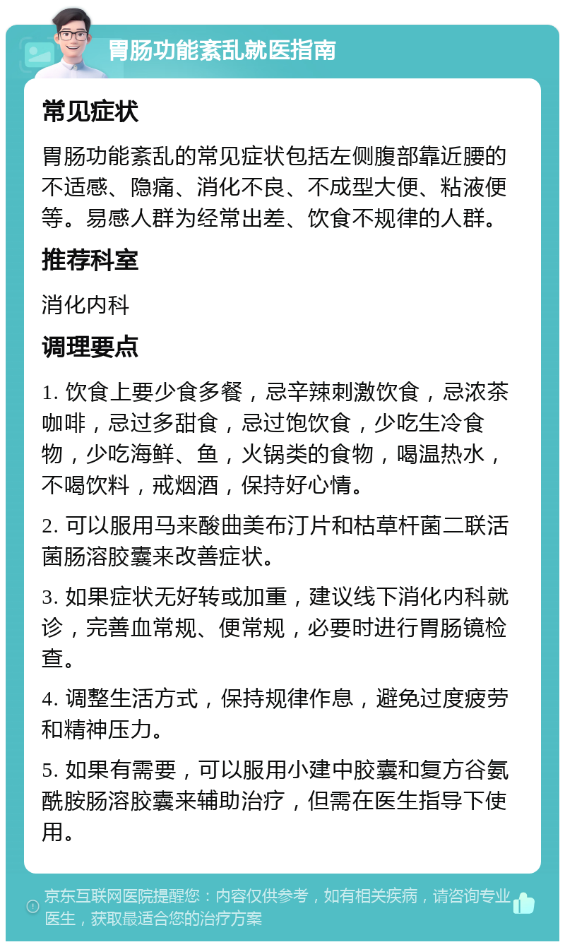 胃肠功能紊乱就医指南 常见症状 胃肠功能紊乱的常见症状包括左侧腹部靠近腰的不适感、隐痛、消化不良、不成型大便、粘液便等。易感人群为经常出差、饮食不规律的人群。 推荐科室 消化内科 调理要点 1. 饮食上要少食多餐，忌辛辣刺激饮食，忌浓茶咖啡，忌过多甜食，忌过饱饮食，少吃生冷食物，少吃海鲜、鱼，火锅类的食物，喝温热水，不喝饮料，戒烟酒，保持好心情。 2. 可以服用马来酸曲美布汀片和枯草杆菌二联活菌肠溶胶囊来改善症状。 3. 如果症状无好转或加重，建议线下消化内科就诊，完善血常规、便常规，必要时进行胃肠镜检查。 4. 调整生活方式，保持规律作息，避免过度疲劳和精神压力。 5. 如果有需要，可以服用小建中胶囊和复方谷氨酰胺肠溶胶囊来辅助治疗，但需在医生指导下使用。