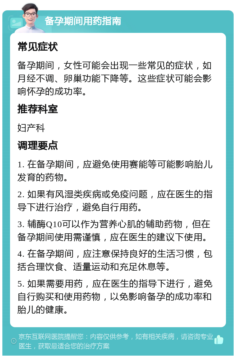 备孕期间用药指南 常见症状 备孕期间，女性可能会出现一些常见的症状，如月经不调、卵巢功能下降等。这些症状可能会影响怀孕的成功率。 推荐科室 妇产科 调理要点 1. 在备孕期间，应避免使用赛能等可能影响胎儿发育的药物。 2. 如果有风湿类疾病或免疫问题，应在医生的指导下进行治疗，避免自行用药。 3. 辅酶Q10可以作为营养心肌的辅助药物，但在备孕期间使用需谨慎，应在医生的建议下使用。 4. 在备孕期间，应注意保持良好的生活习惯，包括合理饮食、适量运动和充足休息等。 5. 如果需要用药，应在医生的指导下进行，避免自行购买和使用药物，以免影响备孕的成功率和胎儿的健康。