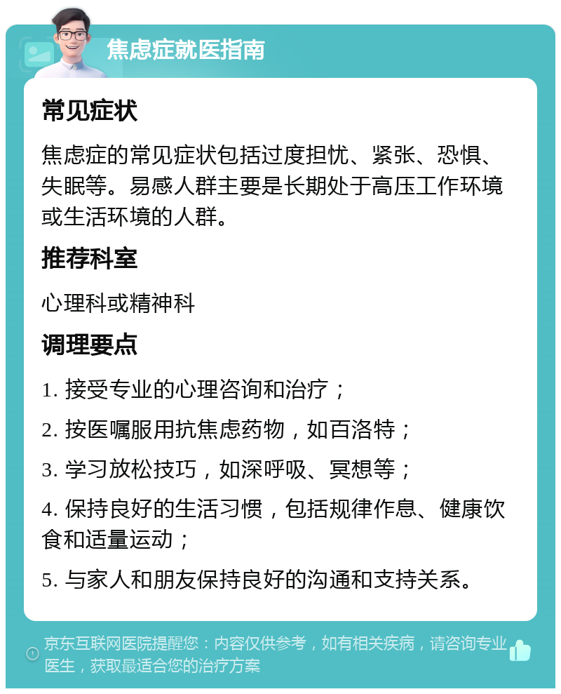 焦虑症就医指南 常见症状 焦虑症的常见症状包括过度担忧、紧张、恐惧、失眠等。易感人群主要是长期处于高压工作环境或生活环境的人群。 推荐科室 心理科或精神科 调理要点 1. 接受专业的心理咨询和治疗； 2. 按医嘱服用抗焦虑药物，如百洛特； 3. 学习放松技巧，如深呼吸、冥想等； 4. 保持良好的生活习惯，包括规律作息、健康饮食和适量运动； 5. 与家人和朋友保持良好的沟通和支持关系。