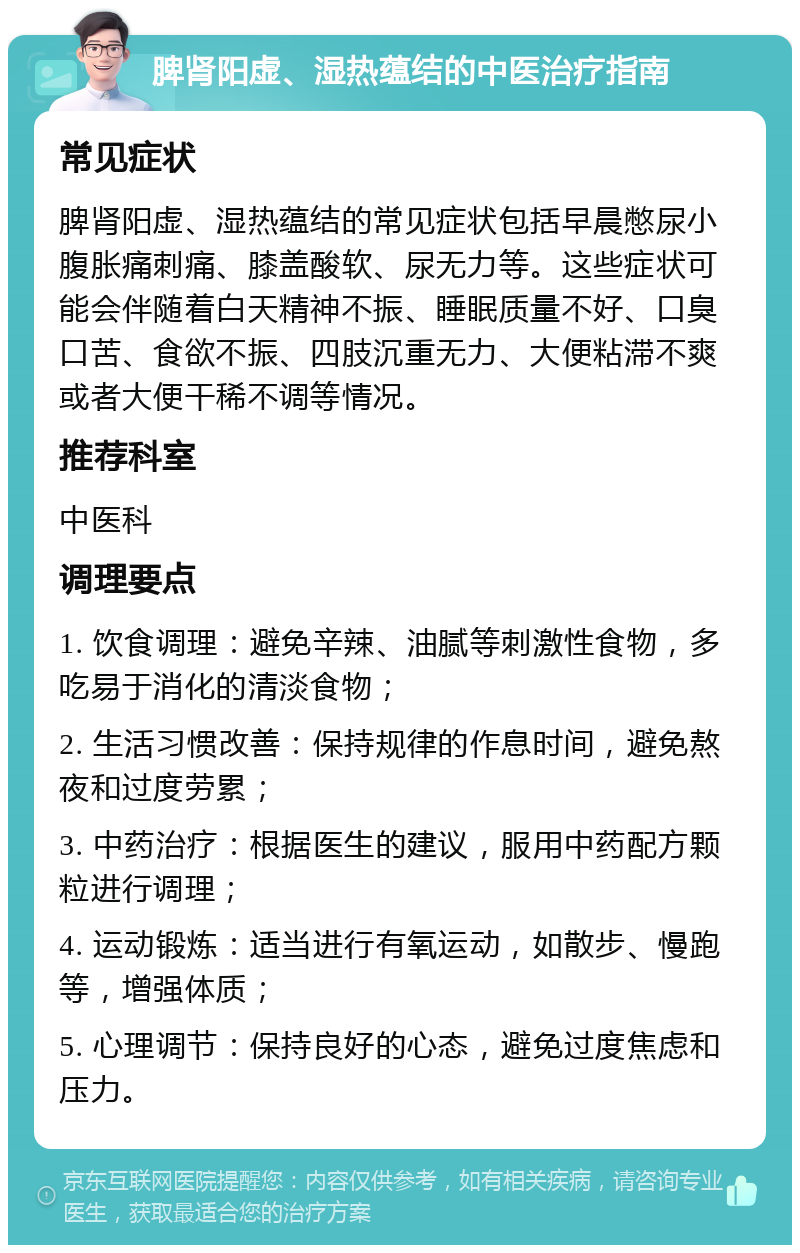 脾肾阳虚、湿热蕴结的中医治疗指南 常见症状 脾肾阳虚、湿热蕴结的常见症状包括早晨憋尿小腹胀痛刺痛、膝盖酸软、尿无力等。这些症状可能会伴随着白天精神不振、睡眠质量不好、口臭口苦、食欲不振、四肢沉重无力、大便粘滞不爽或者大便干稀不调等情况。 推荐科室 中医科 调理要点 1. 饮食调理：避免辛辣、油腻等刺激性食物，多吃易于消化的清淡食物； 2. 生活习惯改善：保持规律的作息时间，避免熬夜和过度劳累； 3. 中药治疗：根据医生的建议，服用中药配方颗粒进行调理； 4. 运动锻炼：适当进行有氧运动，如散步、慢跑等，增强体质； 5. 心理调节：保持良好的心态，避免过度焦虑和压力。