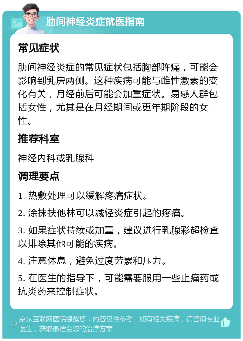 肋间神经炎症就医指南 常见症状 肋间神经炎症的常见症状包括胸部阵痛，可能会影响到乳房两侧。这种疾病可能与雌性激素的变化有关，月经前后可能会加重症状。易感人群包括女性，尤其是在月经期间或更年期阶段的女性。 推荐科室 神经内科或乳腺科 调理要点 1. 热敷处理可以缓解疼痛症状。 2. 涂抹扶他林可以减轻炎症引起的疼痛。 3. 如果症状持续或加重，建议进行乳腺彩超检查以排除其他可能的疾病。 4. 注意休息，避免过度劳累和压力。 5. 在医生的指导下，可能需要服用一些止痛药或抗炎药来控制症状。