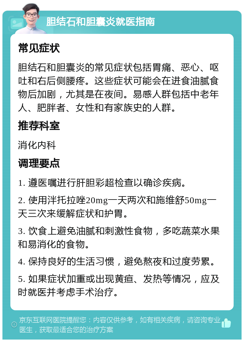 胆结石和胆囊炎就医指南 常见症状 胆结石和胆囊炎的常见症状包括胃痛、恶心、呕吐和右后侧腰疼。这些症状可能会在进食油腻食物后加剧，尤其是在夜间。易感人群包括中老年人、肥胖者、女性和有家族史的人群。 推荐科室 消化内科 调理要点 1. 遵医嘱进行肝胆彩超检查以确诊疾病。 2. 使用泮托拉唑20mg一天两次和施维舒50mg一天三次来缓解症状和护胃。 3. 饮食上避免油腻和刺激性食物，多吃蔬菜水果和易消化的食物。 4. 保持良好的生活习惯，避免熬夜和过度劳累。 5. 如果症状加重或出现黄疸、发热等情况，应及时就医并考虑手术治疗。