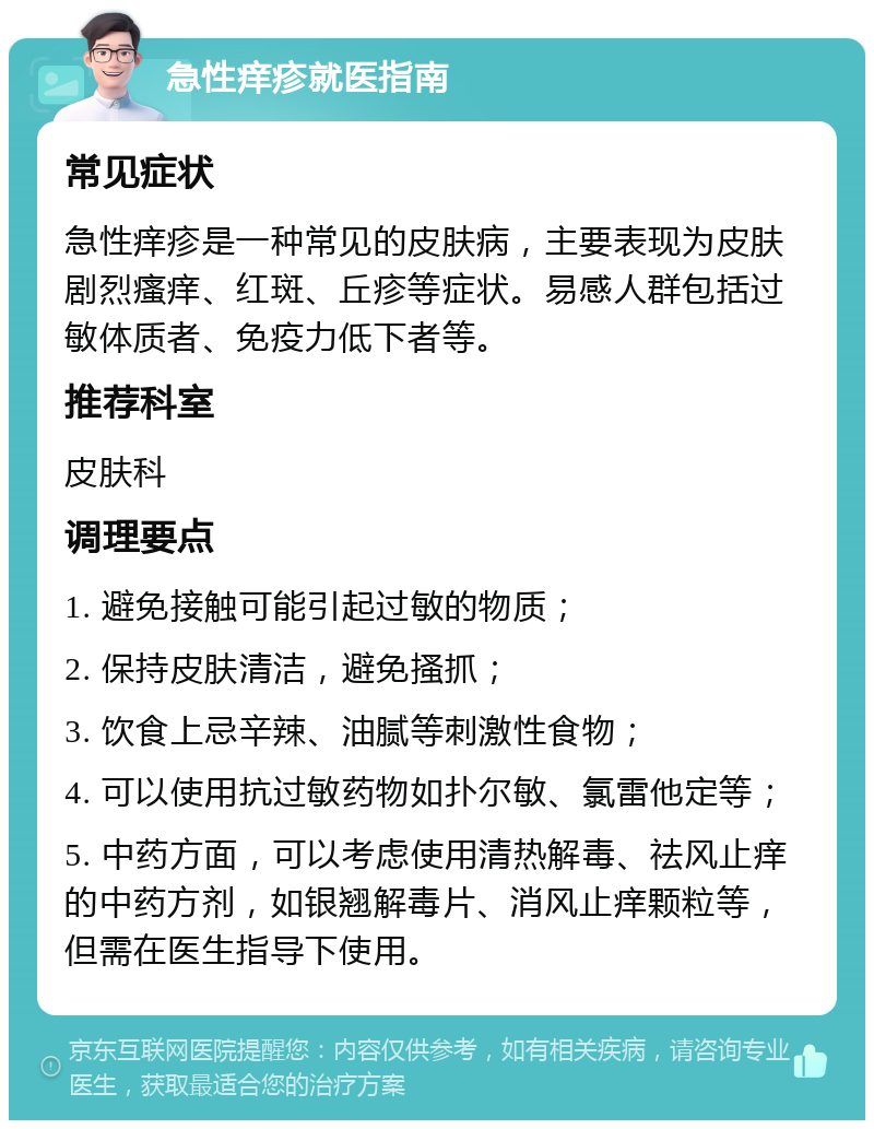 急性痒疹就医指南 常见症状 急性痒疹是一种常见的皮肤病，主要表现为皮肤剧烈瘙痒、红斑、丘疹等症状。易感人群包括过敏体质者、免疫力低下者等。 推荐科室 皮肤科 调理要点 1. 避免接触可能引起过敏的物质； 2. 保持皮肤清洁，避免搔抓； 3. 饮食上忌辛辣、油腻等刺激性食物； 4. 可以使用抗过敏药物如扑尔敏、氯雷他定等； 5. 中药方面，可以考虑使用清热解毒、祛风止痒的中药方剂，如银翘解毒片、消风止痒颗粒等，但需在医生指导下使用。