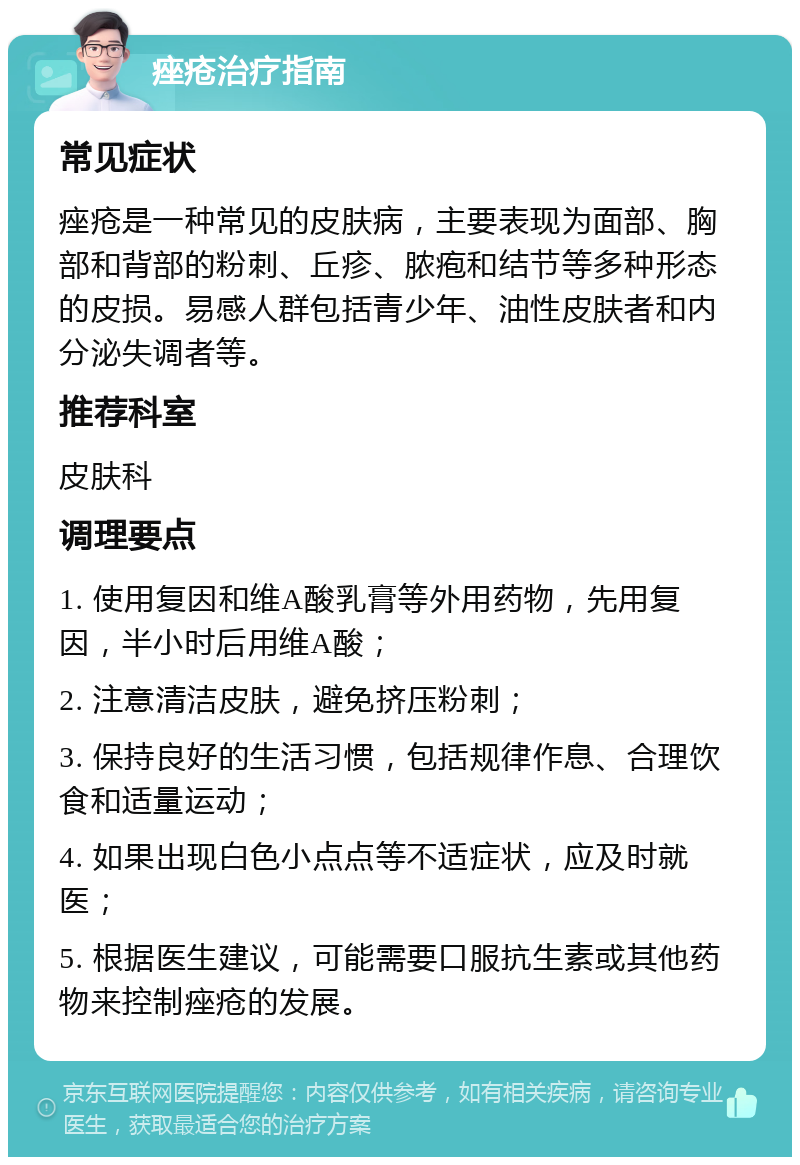 痤疮治疗指南 常见症状 痤疮是一种常见的皮肤病，主要表现为面部、胸部和背部的粉刺、丘疹、脓疱和结节等多种形态的皮损。易感人群包括青少年、油性皮肤者和内分泌失调者等。 推荐科室 皮肤科 调理要点 1. 使用复因和维A酸乳膏等外用药物，先用复因，半小时后用维A酸； 2. 注意清洁皮肤，避免挤压粉刺； 3. 保持良好的生活习惯，包括规律作息、合理饮食和适量运动； 4. 如果出现白色小点点等不适症状，应及时就医； 5. 根据医生建议，可能需要口服抗生素或其他药物来控制痤疮的发展。