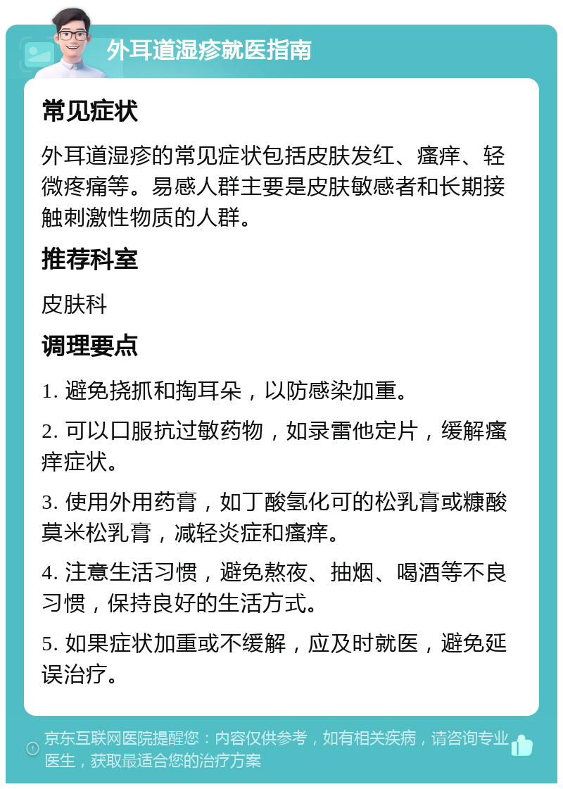 外耳道湿疹就医指南 常见症状 外耳道湿疹的常见症状包括皮肤发红、瘙痒、轻微疼痛等。易感人群主要是皮肤敏感者和长期接触刺激性物质的人群。 推荐科室 皮肤科 调理要点 1. 避免挠抓和掏耳朵，以防感染加重。 2. 可以口服抗过敏药物，如录雷他定片，缓解瘙痒症状。 3. 使用外用药膏，如丁酸氢化可的松乳膏或糠酸莫米松乳膏，减轻炎症和瘙痒。 4. 注意生活习惯，避免熬夜、抽烟、喝酒等不良习惯，保持良好的生活方式。 5. 如果症状加重或不缓解，应及时就医，避免延误治疗。