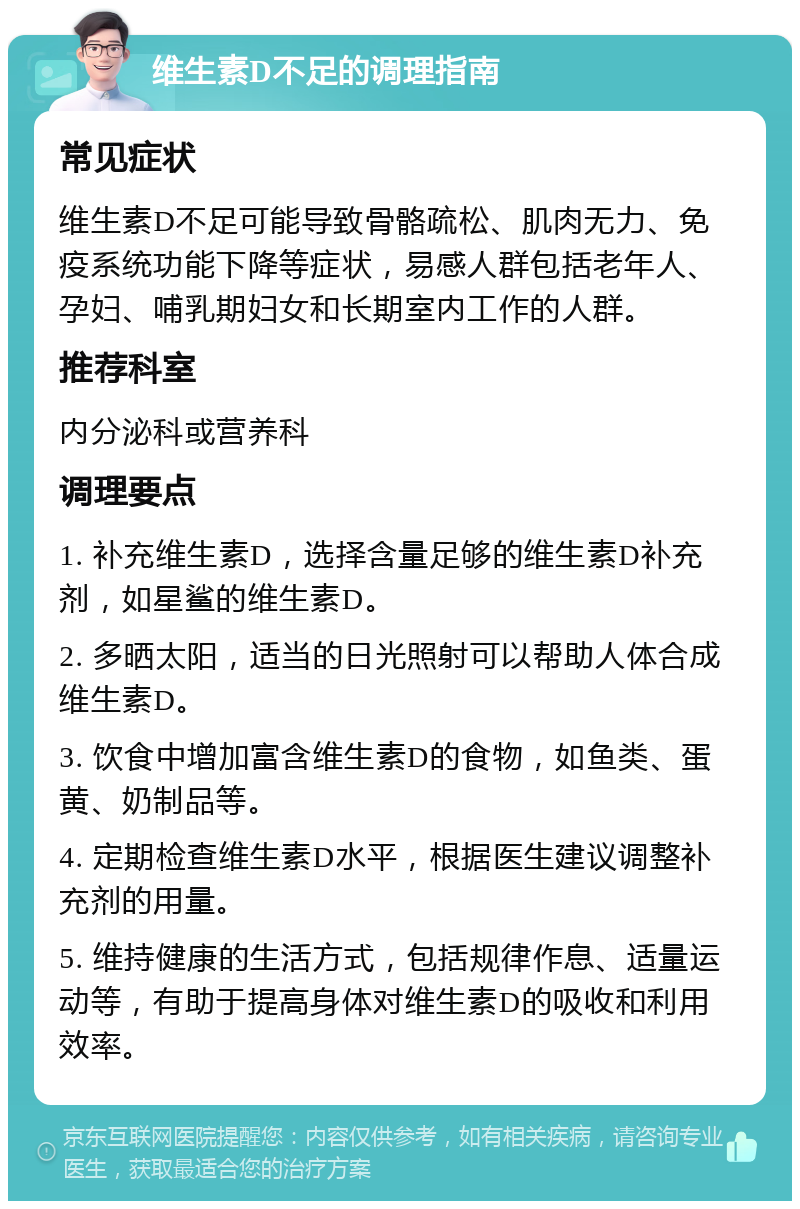 维生素D不足的调理指南 常见症状 维生素D不足可能导致骨骼疏松、肌肉无力、免疫系统功能下降等症状，易感人群包括老年人、孕妇、哺乳期妇女和长期室内工作的人群。 推荐科室 内分泌科或营养科 调理要点 1. 补充维生素D，选择含量足够的维生素D补充剂，如星鲨的维生素D。 2. 多晒太阳，适当的日光照射可以帮助人体合成维生素D。 3. 饮食中增加富含维生素D的食物，如鱼类、蛋黄、奶制品等。 4. 定期检查维生素D水平，根据医生建议调整补充剂的用量。 5. 维持健康的生活方式，包括规律作息、适量运动等，有助于提高身体对维生素D的吸收和利用效率。