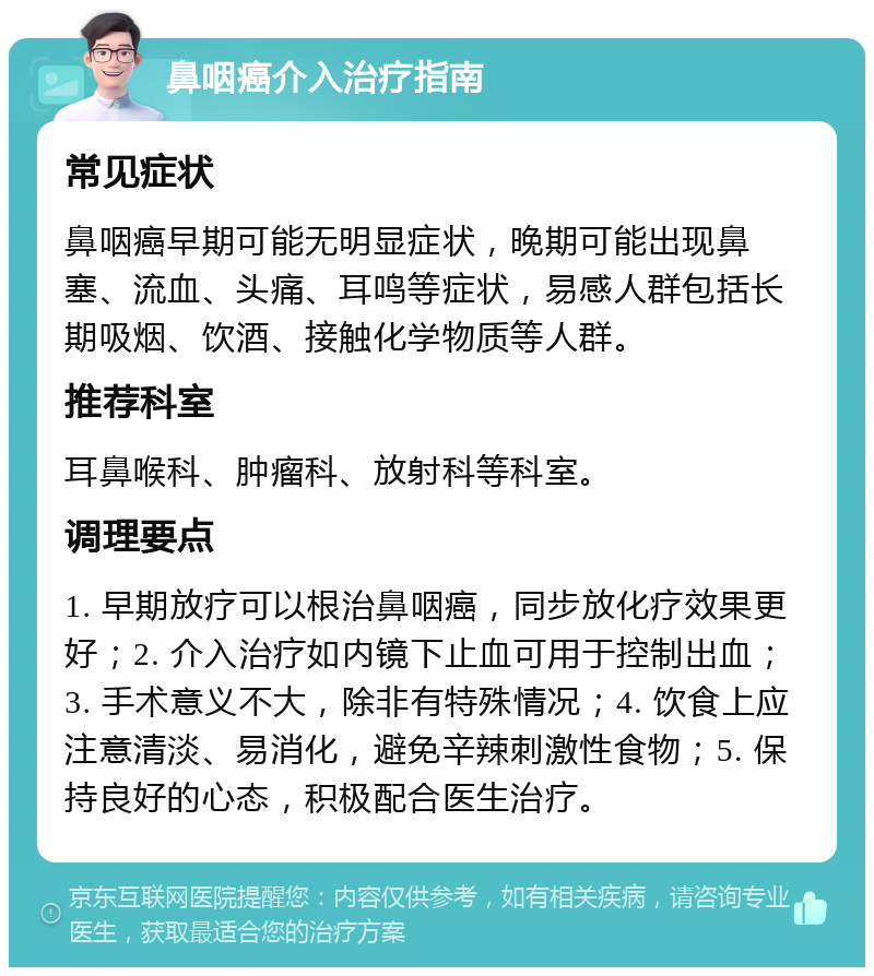 鼻咽癌介入治疗指南 常见症状 鼻咽癌早期可能无明显症状，晚期可能出现鼻塞、流血、头痛、耳鸣等症状，易感人群包括长期吸烟、饮酒、接触化学物质等人群。 推荐科室 耳鼻喉科、肿瘤科、放射科等科室。 调理要点 1. 早期放疗可以根治鼻咽癌，同步放化疗效果更好；2. 介入治疗如内镜下止血可用于控制出血；3. 手术意义不大，除非有特殊情况；4. 饮食上应注意清淡、易消化，避免辛辣刺激性食物；5. 保持良好的心态，积极配合医生治疗。