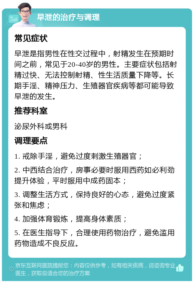 早泄的治疗与调理 常见症状 早泄是指男性在性交过程中，射精发生在预期时间之前，常见于20-40岁的男性。主要症状包括射精过快、无法控制射精、性生活质量下降等。长期手淫、精神压力、生殖器官疾病等都可能导致早泄的发生。 推荐科室 泌尿外科或男科 调理要点 1. 戒除手淫，避免过度刺激生殖器官； 2. 中西结合治疗，房事必要时服用西药如必利劲提升体验，平时服用中成药固本； 3. 调整生活方式，保持良好的心态，避免过度紧张和焦虑； 4. 加强体育锻炼，提高身体素质； 5. 在医生指导下，合理使用药物治疗，避免滥用药物造成不良反应。