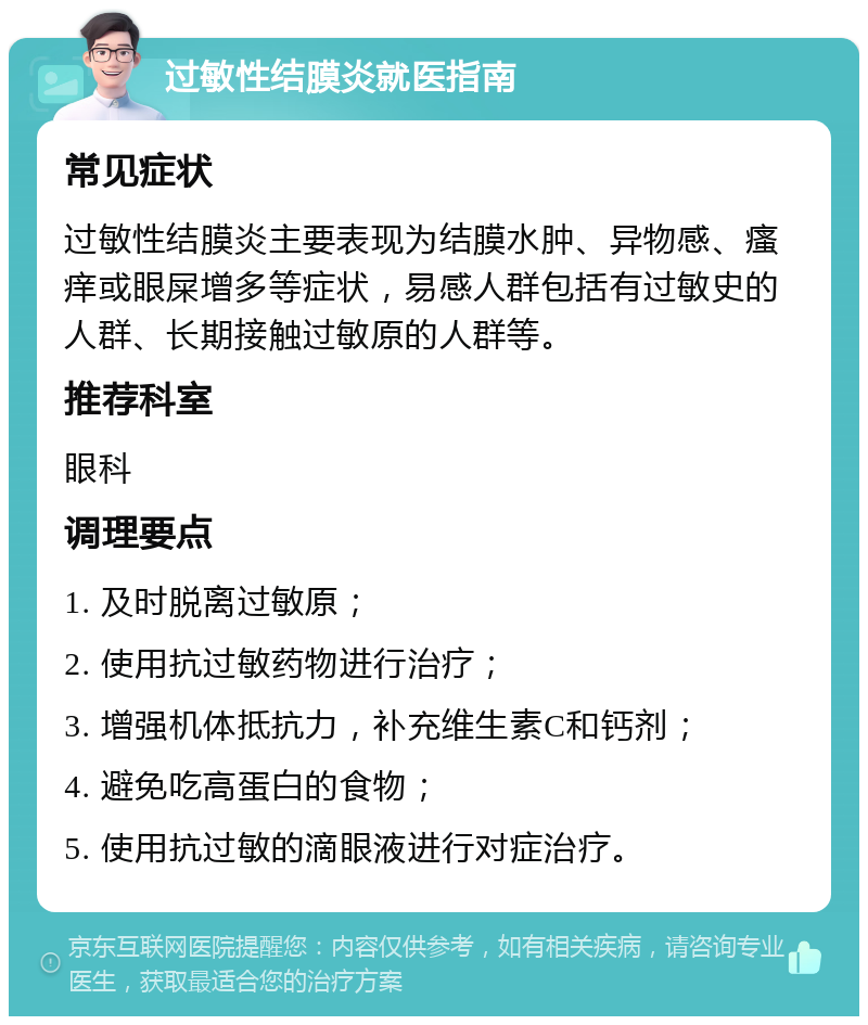 过敏性结膜炎就医指南 常见症状 过敏性结膜炎主要表现为结膜水肿、异物感、瘙痒或眼屎增多等症状，易感人群包括有过敏史的人群、长期接触过敏原的人群等。 推荐科室 眼科 调理要点 1. 及时脱离过敏原； 2. 使用抗过敏药物进行治疗； 3. 增强机体抵抗力，补充维生素C和钙剂； 4. 避免吃高蛋白的食物； 5. 使用抗过敏的滴眼液进行对症治疗。