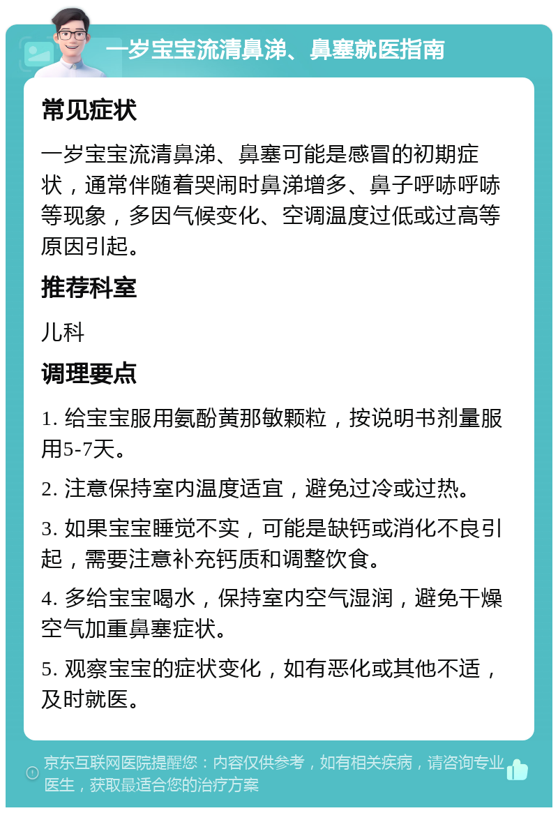 一岁宝宝流清鼻涕、鼻塞就医指南 常见症状 一岁宝宝流清鼻涕、鼻塞可能是感冒的初期症状，通常伴随着哭闹时鼻涕增多、鼻子呼哧呼哧等现象，多因气候变化、空调温度过低或过高等原因引起。 推荐科室 儿科 调理要点 1. 给宝宝服用氨酚黄那敏颗粒，按说明书剂量服用5-7天。 2. 注意保持室内温度适宜，避免过冷或过热。 3. 如果宝宝睡觉不实，可能是缺钙或消化不良引起，需要注意补充钙质和调整饮食。 4. 多给宝宝喝水，保持室内空气湿润，避免干燥空气加重鼻塞症状。 5. 观察宝宝的症状变化，如有恶化或其他不适，及时就医。