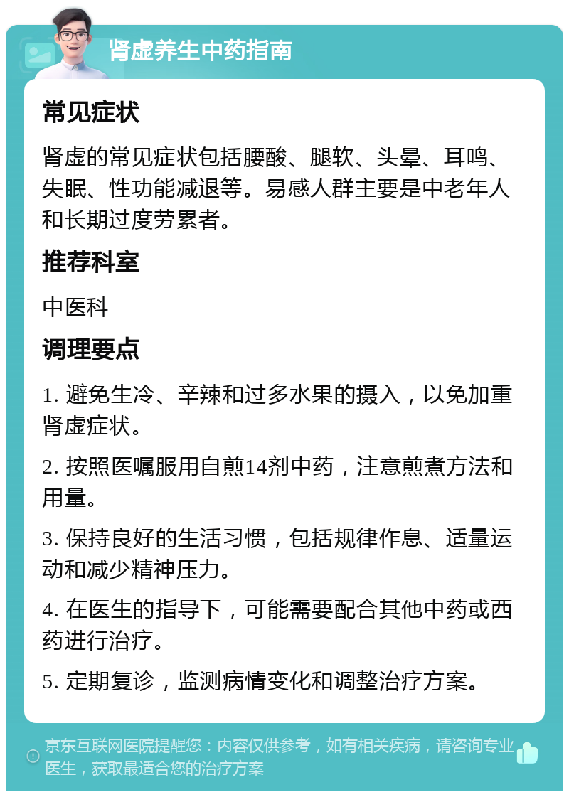 肾虚养生中药指南 常见症状 肾虚的常见症状包括腰酸、腿软、头晕、耳鸣、失眠、性功能减退等。易感人群主要是中老年人和长期过度劳累者。 推荐科室 中医科 调理要点 1. 避免生冷、辛辣和过多水果的摄入，以免加重肾虚症状。 2. 按照医嘱服用自煎14剂中药，注意煎煮方法和用量。 3. 保持良好的生活习惯，包括规律作息、适量运动和减少精神压力。 4. 在医生的指导下，可能需要配合其他中药或西药进行治疗。 5. 定期复诊，监测病情变化和调整治疗方案。