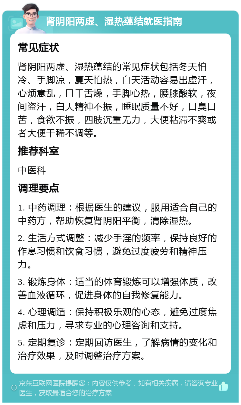 肾阴阳两虚、湿热蕴结就医指南 常见症状 肾阴阳两虚、湿热蕴结的常见症状包括冬天怕冷、手脚凉，夏天怕热，白天活动容易出虚汗，心烦意乱，口干舌燥，手脚心热，腰膝酸软，夜间盗汗，白天精神不振，睡眠质量不好，口臭口苦，食欲不振，四肢沉重无力，大便粘滞不爽或者大便干稀不调等。 推荐科室 中医科 调理要点 1. 中药调理：根据医生的建议，服用适合自己的中药方，帮助恢复肾阴阳平衡，清除湿热。 2. 生活方式调整：减少手淫的频率，保持良好的作息习惯和饮食习惯，避免过度疲劳和精神压力。 3. 锻炼身体：适当的体育锻炼可以增强体质，改善血液循环，促进身体的自我修复能力。 4. 心理调适：保持积极乐观的心态，避免过度焦虑和压力，寻求专业的心理咨询和支持。 5. 定期复诊：定期回访医生，了解病情的变化和治疗效果，及时调整治疗方案。