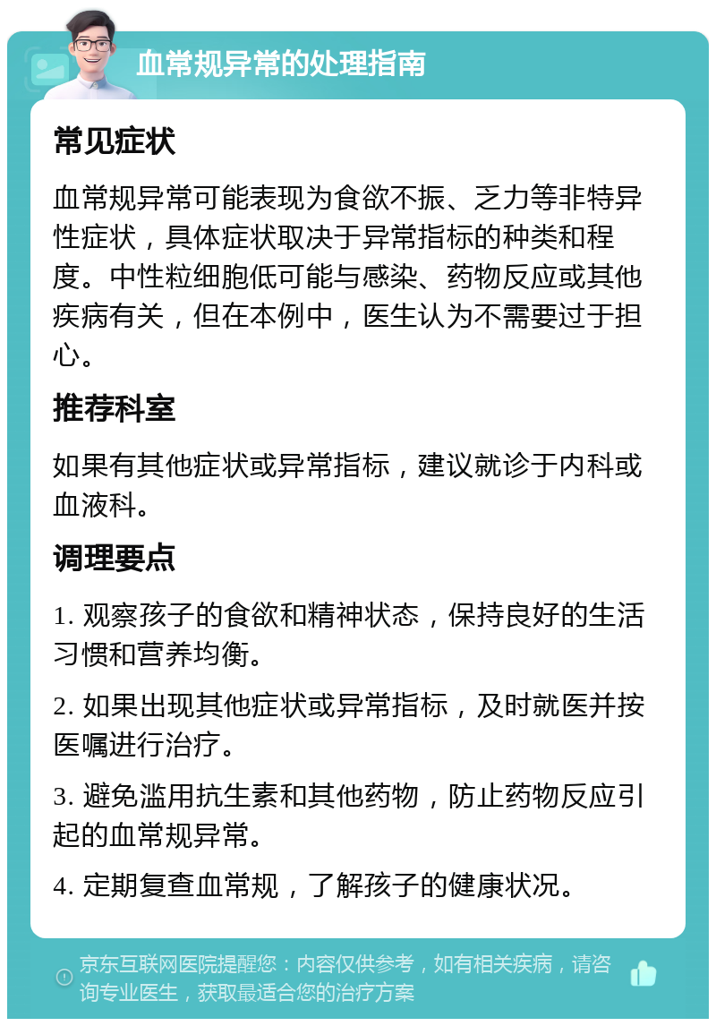 血常规异常的处理指南 常见症状 血常规异常可能表现为食欲不振、乏力等非特异性症状，具体症状取决于异常指标的种类和程度。中性粒细胞低可能与感染、药物反应或其他疾病有关，但在本例中，医生认为不需要过于担心。 推荐科室 如果有其他症状或异常指标，建议就诊于内科或血液科。 调理要点 1. 观察孩子的食欲和精神状态，保持良好的生活习惯和营养均衡。 2. 如果出现其他症状或异常指标，及时就医并按医嘱进行治疗。 3. 避免滥用抗生素和其他药物，防止药物反应引起的血常规异常。 4. 定期复查血常规，了解孩子的健康状况。