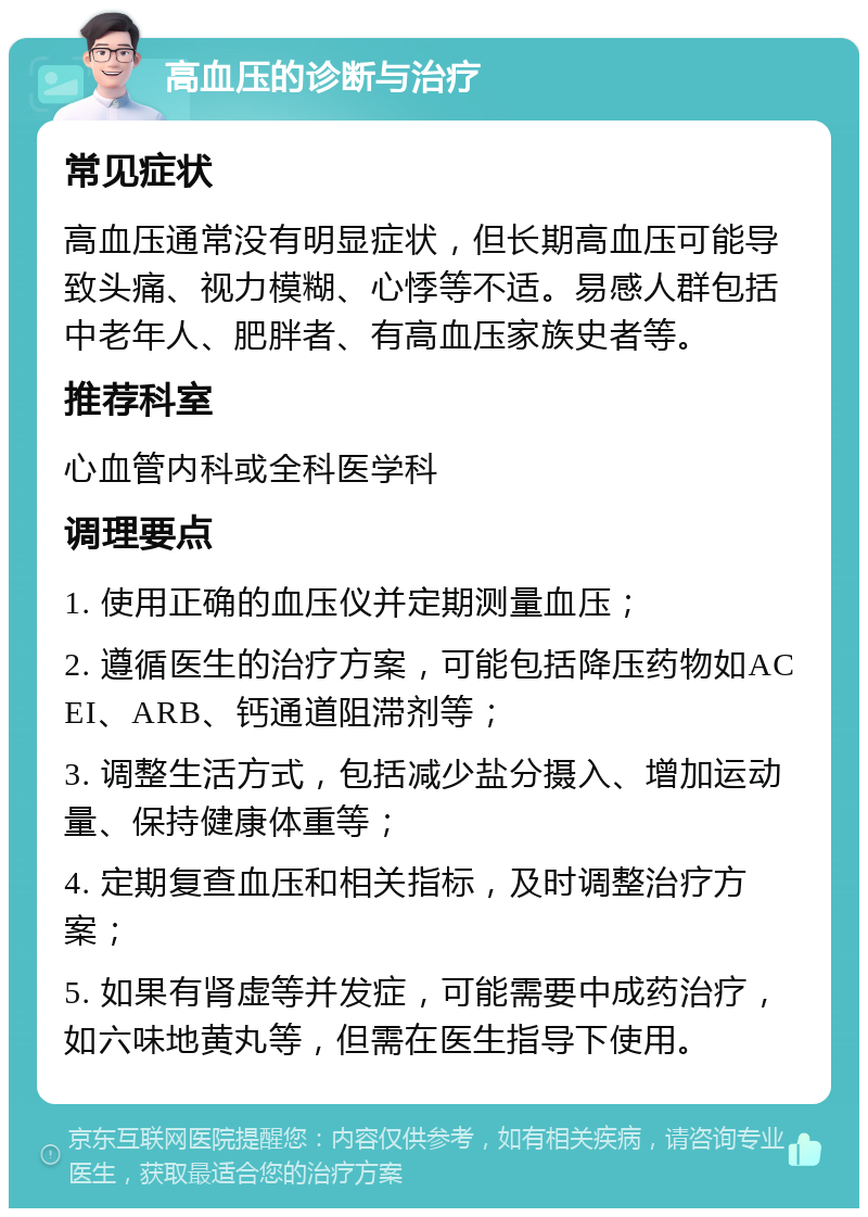 高血压的诊断与治疗 常见症状 高血压通常没有明显症状，但长期高血压可能导致头痛、视力模糊、心悸等不适。易感人群包括中老年人、肥胖者、有高血压家族史者等。 推荐科室 心血管内科或全科医学科 调理要点 1. 使用正确的血压仪并定期测量血压； 2. 遵循医生的治疗方案，可能包括降压药物如ACEI、ARB、钙通道阻滞剂等； 3. 调整生活方式，包括减少盐分摄入、增加运动量、保持健康体重等； 4. 定期复查血压和相关指标，及时调整治疗方案； 5. 如果有肾虚等并发症，可能需要中成药治疗，如六味地黄丸等，但需在医生指导下使用。