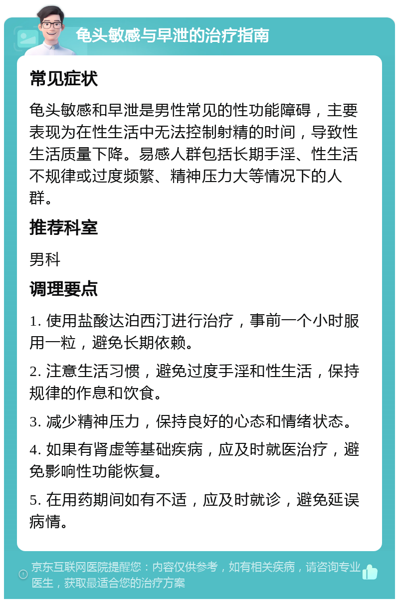 龟头敏感与早泄的治疗指南 常见症状 龟头敏感和早泄是男性常见的性功能障碍，主要表现为在性生活中无法控制射精的时间，导致性生活质量下降。易感人群包括长期手淫、性生活不规律或过度频繁、精神压力大等情况下的人群。 推荐科室 男科 调理要点 1. 使用盐酸达泊西汀进行治疗，事前一个小时服用一粒，避免长期依赖。 2. 注意生活习惯，避免过度手淫和性生活，保持规律的作息和饮食。 3. 减少精神压力，保持良好的心态和情绪状态。 4. 如果有肾虚等基础疾病，应及时就医治疗，避免影响性功能恢复。 5. 在用药期间如有不适，应及时就诊，避免延误病情。