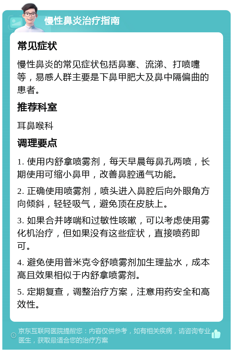 慢性鼻炎治疗指南 常见症状 慢性鼻炎的常见症状包括鼻塞、流涕、打喷嚏等，易感人群主要是下鼻甲肥大及鼻中隔偏曲的患者。 推荐科室 耳鼻喉科 调理要点 1. 使用内舒拿喷雾剂，每天早晨每鼻孔两喷，长期使用可缩小鼻甲，改善鼻腔通气功能。 2. 正确使用喷雾剂，喷头进入鼻腔后向外眼角方向倾斜，轻轻吸气，避免顶在皮肤上。 3. 如果合并哮喘和过敏性咳嗽，可以考虑使用雾化机治疗，但如果没有这些症状，直接喷药即可。 4. 避免使用普米克令舒喷雾剂加生理盐水，成本高且效果相似于内舒拿喷雾剂。 5. 定期复查，调整治疗方案，注意用药安全和高效性。