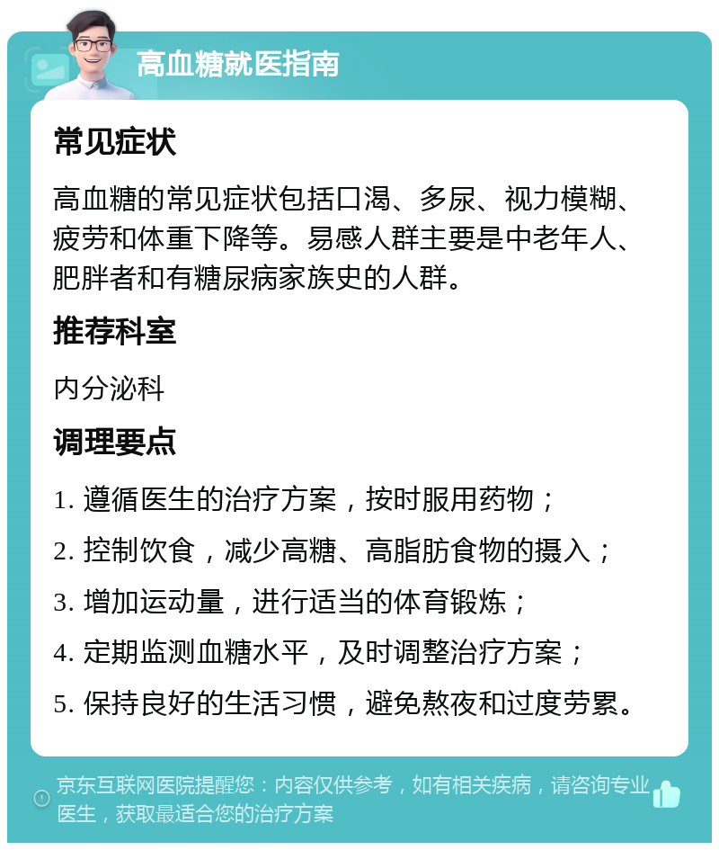 高血糖就医指南 常见症状 高血糖的常见症状包括口渴、多尿、视力模糊、疲劳和体重下降等。易感人群主要是中老年人、肥胖者和有糖尿病家族史的人群。 推荐科室 内分泌科 调理要点 1. 遵循医生的治疗方案，按时服用药物； 2. 控制饮食，减少高糖、高脂肪食物的摄入； 3. 增加运动量，进行适当的体育锻炼； 4. 定期监测血糖水平，及时调整治疗方案； 5. 保持良好的生活习惯，避免熬夜和过度劳累。