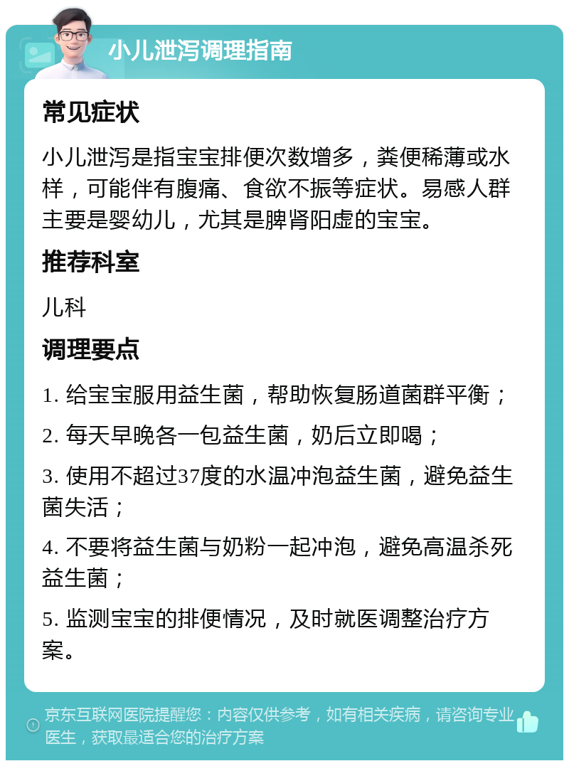 小儿泄泻调理指南 常见症状 小儿泄泻是指宝宝排便次数增多，粪便稀薄或水样，可能伴有腹痛、食欲不振等症状。易感人群主要是婴幼儿，尤其是脾肾阳虚的宝宝。 推荐科室 儿科 调理要点 1. 给宝宝服用益生菌，帮助恢复肠道菌群平衡； 2. 每天早晚各一包益生菌，奶后立即喝； 3. 使用不超过37度的水温冲泡益生菌，避免益生菌失活； 4. 不要将益生菌与奶粉一起冲泡，避免高温杀死益生菌； 5. 监测宝宝的排便情况，及时就医调整治疗方案。