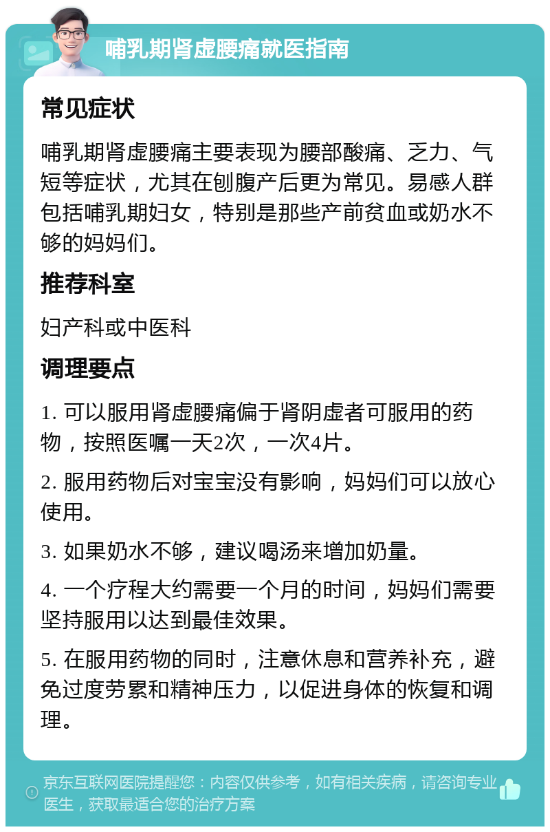 哺乳期肾虚腰痛就医指南 常见症状 哺乳期肾虚腰痛主要表现为腰部酸痛、乏力、气短等症状，尤其在刨腹产后更为常见。易感人群包括哺乳期妇女，特别是那些产前贫血或奶水不够的妈妈们。 推荐科室 妇产科或中医科 调理要点 1. 可以服用肾虚腰痛偏于肾阴虚者可服用的药物，按照医嘱一天2次，一次4片。 2. 服用药物后对宝宝没有影响，妈妈们可以放心使用。 3. 如果奶水不够，建议喝汤来增加奶量。 4. 一个疗程大约需要一个月的时间，妈妈们需要坚持服用以达到最佳效果。 5. 在服用药物的同时，注意休息和营养补充，避免过度劳累和精神压力，以促进身体的恢复和调理。