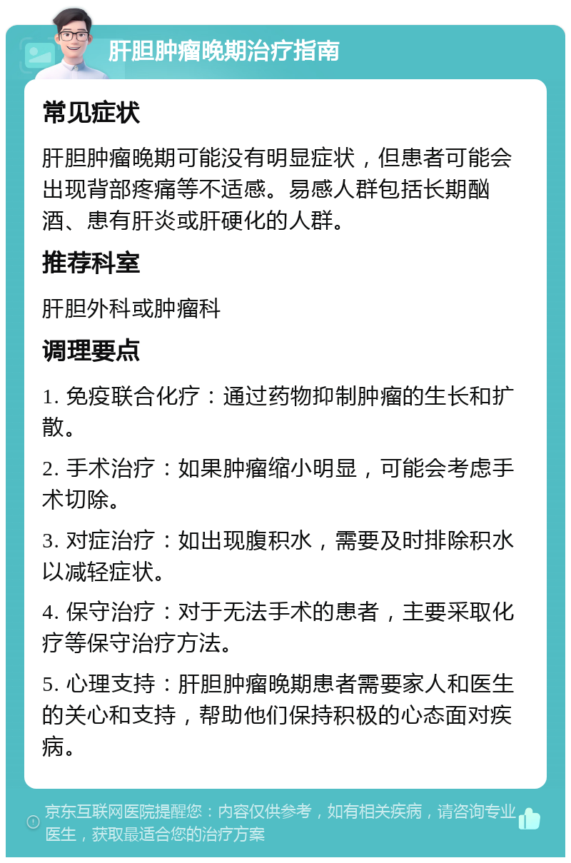 肝胆肿瘤晚期治疗指南 常见症状 肝胆肿瘤晚期可能没有明显症状，但患者可能会出现背部疼痛等不适感。易感人群包括长期酗酒、患有肝炎或肝硬化的人群。 推荐科室 肝胆外科或肿瘤科 调理要点 1. 免疫联合化疗：通过药物抑制肿瘤的生长和扩散。 2. 手术治疗：如果肿瘤缩小明显，可能会考虑手术切除。 3. 对症治疗：如出现腹积水，需要及时排除积水以减轻症状。 4. 保守治疗：对于无法手术的患者，主要采取化疗等保守治疗方法。 5. 心理支持：肝胆肿瘤晚期患者需要家人和医生的关心和支持，帮助他们保持积极的心态面对疾病。