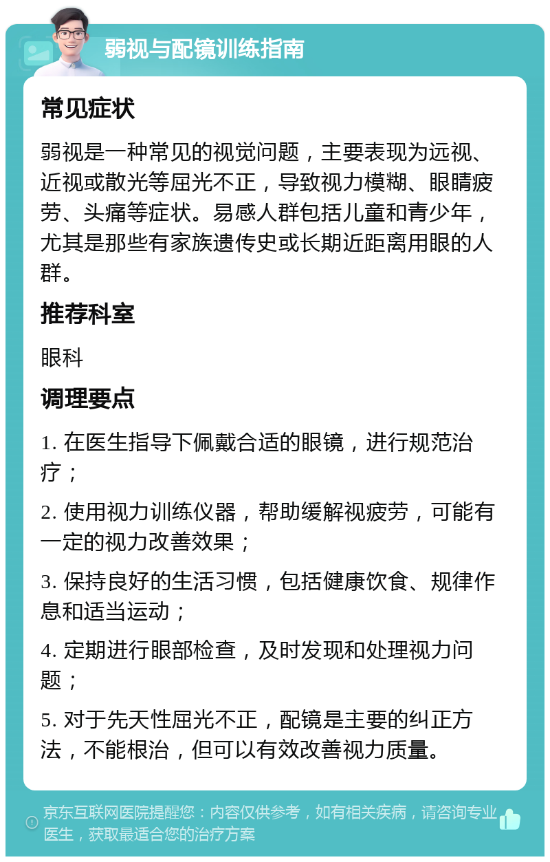 弱视与配镜训练指南 常见症状 弱视是一种常见的视觉问题，主要表现为远视、近视或散光等屈光不正，导致视力模糊、眼睛疲劳、头痛等症状。易感人群包括儿童和青少年，尤其是那些有家族遗传史或长期近距离用眼的人群。 推荐科室 眼科 调理要点 1. 在医生指导下佩戴合适的眼镜，进行规范治疗； 2. 使用视力训练仪器，帮助缓解视疲劳，可能有一定的视力改善效果； 3. 保持良好的生活习惯，包括健康饮食、规律作息和适当运动； 4. 定期进行眼部检查，及时发现和处理视力问题； 5. 对于先天性屈光不正，配镜是主要的纠正方法，不能根治，但可以有效改善视力质量。