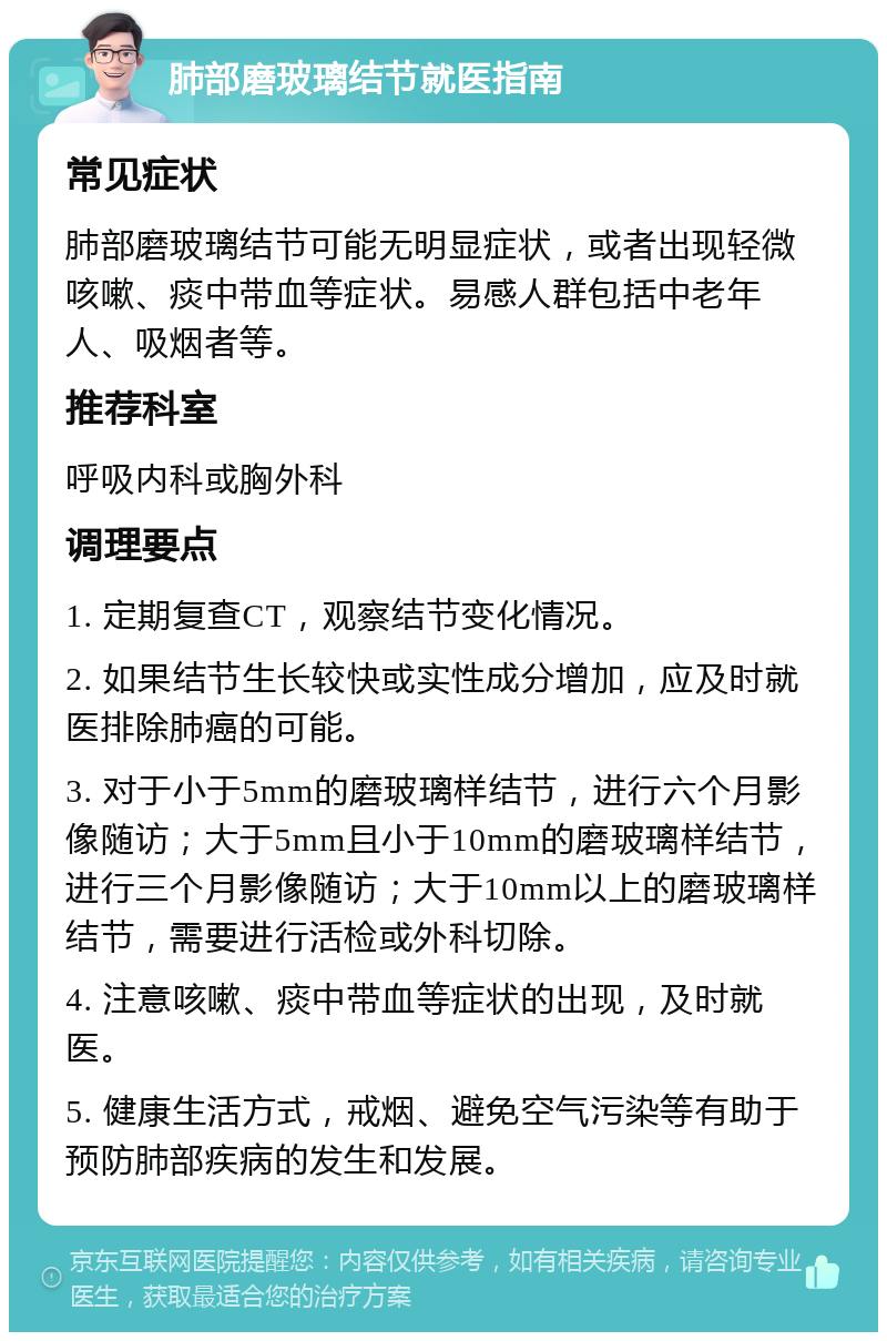 肺部磨玻璃结节就医指南 常见症状 肺部磨玻璃结节可能无明显症状，或者出现轻微咳嗽、痰中带血等症状。易感人群包括中老年人、吸烟者等。 推荐科室 呼吸内科或胸外科 调理要点 1. 定期复查CT，观察结节变化情况。 2. 如果结节生长较快或实性成分增加，应及时就医排除肺癌的可能。 3. 对于小于5mm的磨玻璃样结节，进行六个月影像随访；大于5mm且小于10mm的磨玻璃样结节，进行三个月影像随访；大于10mm以上的磨玻璃样结节，需要进行活检或外科切除。 4. 注意咳嗽、痰中带血等症状的出现，及时就医。 5. 健康生活方式，戒烟、避免空气污染等有助于预防肺部疾病的发生和发展。