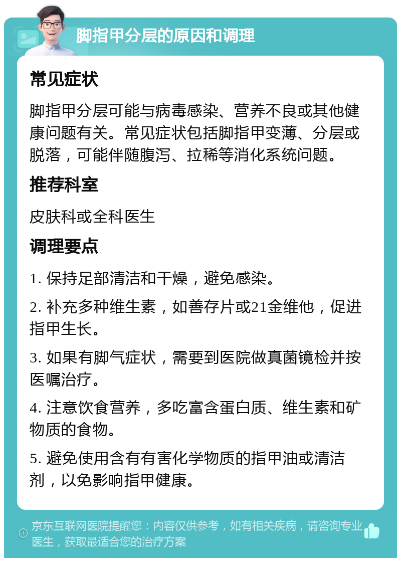 脚指甲分层的原因和调理 常见症状 脚指甲分层可能与病毒感染、营养不良或其他健康问题有关。常见症状包括脚指甲变薄、分层或脱落，可能伴随腹泻、拉稀等消化系统问题。 推荐科室 皮肤科或全科医生 调理要点 1. 保持足部清洁和干燥，避免感染。 2. 补充多种维生素，如善存片或21金维他，促进指甲生长。 3. 如果有脚气症状，需要到医院做真菌镜检并按医嘱治疗。 4. 注意饮食营养，多吃富含蛋白质、维生素和矿物质的食物。 5. 避免使用含有有害化学物质的指甲油或清洁剂，以免影响指甲健康。