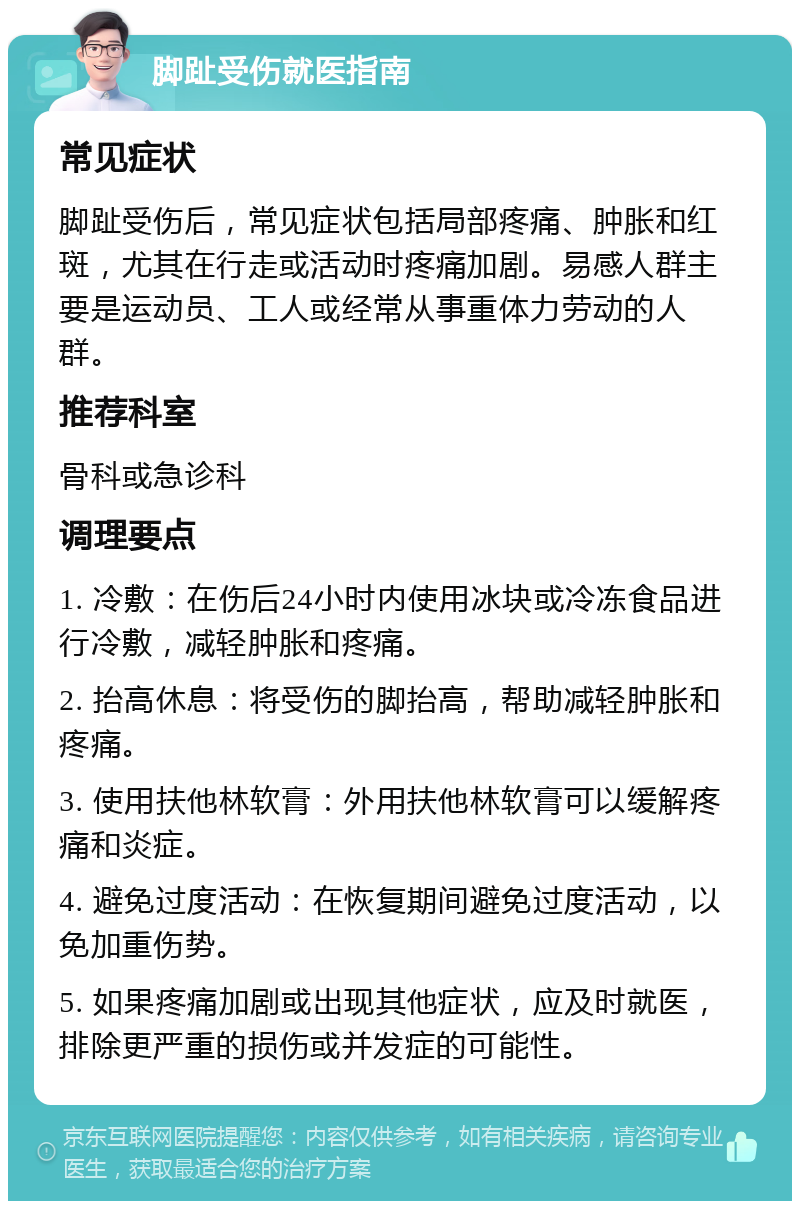 脚趾受伤就医指南 常见症状 脚趾受伤后，常见症状包括局部疼痛、肿胀和红斑，尤其在行走或活动时疼痛加剧。易感人群主要是运动员、工人或经常从事重体力劳动的人群。 推荐科室 骨科或急诊科 调理要点 1. 冷敷：在伤后24小时内使用冰块或冷冻食品进行冷敷，减轻肿胀和疼痛。 2. 抬高休息：将受伤的脚抬高，帮助减轻肿胀和疼痛。 3. 使用扶他林软膏：外用扶他林软膏可以缓解疼痛和炎症。 4. 避免过度活动：在恢复期间避免过度活动，以免加重伤势。 5. 如果疼痛加剧或出现其他症状，应及时就医，排除更严重的损伤或并发症的可能性。