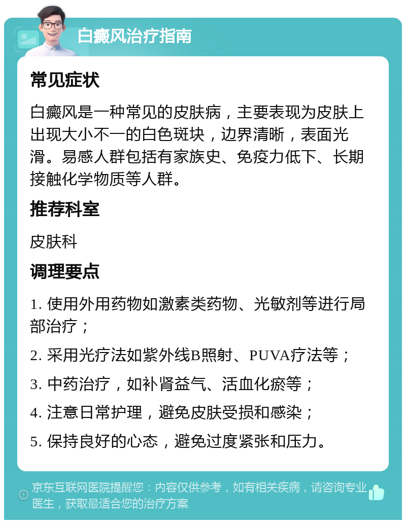 白癜风治疗指南 常见症状 白癜风是一种常见的皮肤病，主要表现为皮肤上出现大小不一的白色斑块，边界清晰，表面光滑。易感人群包括有家族史、免疫力低下、长期接触化学物质等人群。 推荐科室 皮肤科 调理要点 1. 使用外用药物如激素类药物、光敏剂等进行局部治疗； 2. 采用光疗法如紫外线B照射、PUVA疗法等； 3. 中药治疗，如补肾益气、活血化瘀等； 4. 注意日常护理，避免皮肤受损和感染； 5. 保持良好的心态，避免过度紧张和压力。