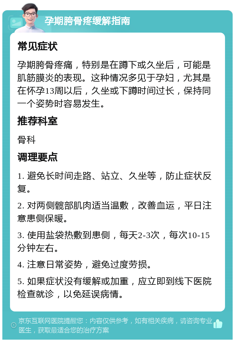 孕期胯骨疼缓解指南 常见症状 孕期胯骨疼痛，特别是在蹲下或久坐后，可能是肌筋膜炎的表现。这种情况多见于孕妇，尤其是在怀孕13周以后，久坐或下蹲时间过长，保持同一个姿势时容易发生。 推荐科室 骨科 调理要点 1. 避免长时间走路、站立、久坐等，防止症状反复。 2. 对两侧髋部肌肉适当温敷，改善血运，平日注意患侧保暖。 3. 使用盐袋热敷到患侧，每天2-3次，每次10-15分钟左右。 4. 注意日常姿势，避免过度劳损。 5. 如果症状没有缓解或加重，应立即到线下医院检查就诊，以免延误病情。