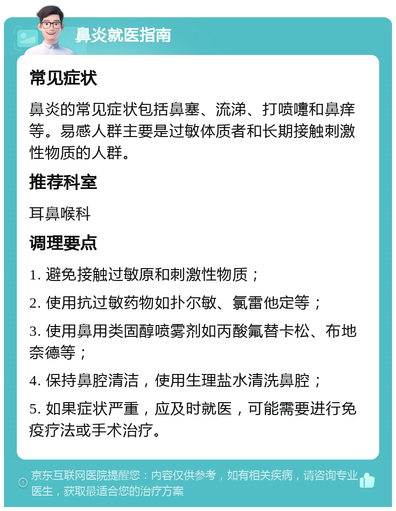 鼻炎就医指南 常见症状 鼻炎的常见症状包括鼻塞、流涕、打喷嚏和鼻痒等。易感人群主要是过敏体质者和长期接触刺激性物质的人群。 推荐科室 耳鼻喉科 调理要点 1. 避免接触过敏原和刺激性物质； 2. 使用抗过敏药物如扑尔敏、氯雷他定等； 3. 使用鼻用类固醇喷雾剂如丙酸氟替卡松、布地奈德等； 4. 保持鼻腔清洁，使用生理盐水清洗鼻腔； 5. 如果症状严重，应及时就医，可能需要进行免疫疗法或手术治疗。