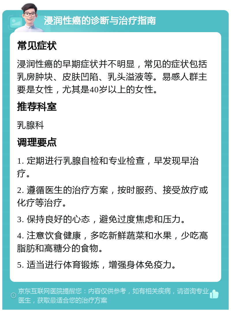 浸润性癌的诊断与治疗指南 常见症状 浸润性癌的早期症状并不明显，常见的症状包括乳房肿块、皮肤凹陷、乳头溢液等。易感人群主要是女性，尤其是40岁以上的女性。 推荐科室 乳腺科 调理要点 1. 定期进行乳腺自检和专业检查，早发现早治疗。 2. 遵循医生的治疗方案，按时服药、接受放疗或化疗等治疗。 3. 保持良好的心态，避免过度焦虑和压力。 4. 注意饮食健康，多吃新鲜蔬菜和水果，少吃高脂肪和高糖分的食物。 5. 适当进行体育锻炼，增强身体免疫力。